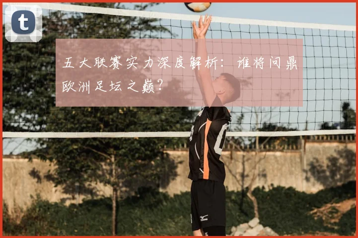 五大联赛实力深度解析:谁将问鼎欧洲足坛之巅?