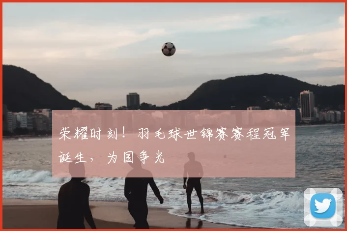 荣耀时刻!羽毛球世锦赛赛程冠军诞生,为国争光