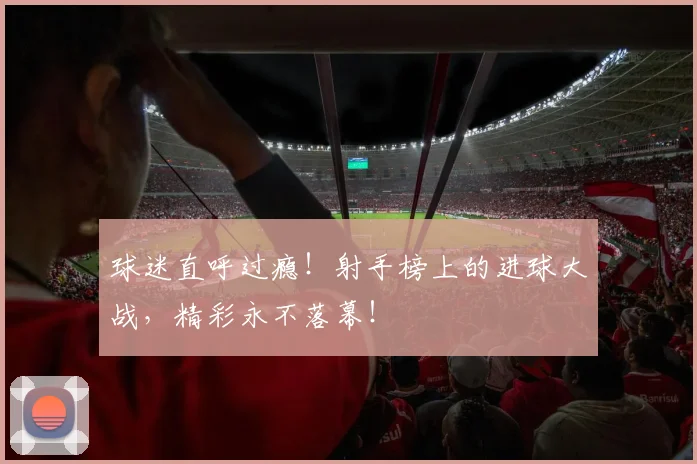 球迷直呼过瘾！射手榜上的进球大战，精彩永不落幕！