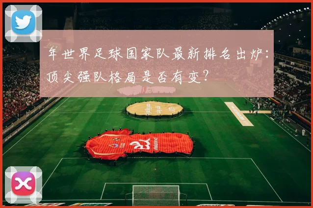 年世界足球国家队最新排名出炉：顶尖强队格局是否有变？