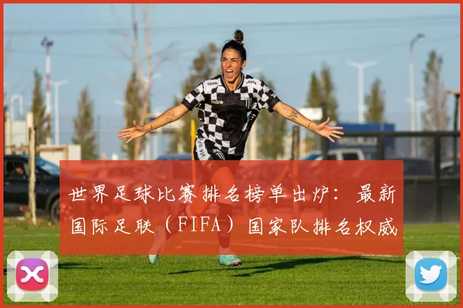 世界足球比赛排名榜单出炉：最新国际足联（FIFA）国家队排名权威解读