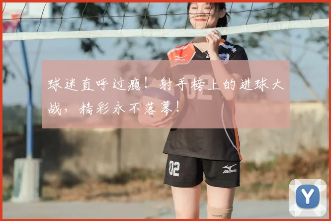 球迷直呼过瘾!射手榜上的进球大战,精彩永不落幕!